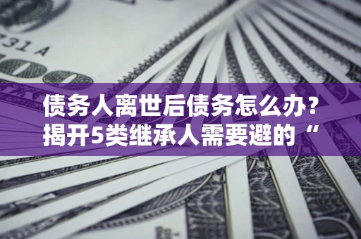 北京债务人离世后债务怎么办？揭开5类继承人需要避的“坑”